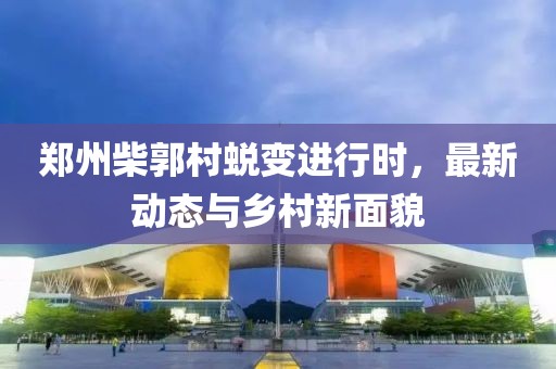 鄭州柴郭村蛻變進(jìn)行時(shí)，最新動(dòng)態(tài)與鄉(xiāng)村新面貌