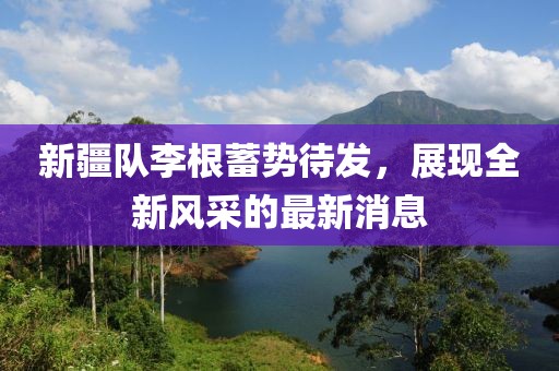 新疆隊李根蓄勢待發(fā)，展現(xiàn)全新風采的最新消息