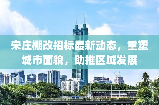 宋莊棚改招標最新動態(tài)，重塑城市面貌，助推區(qū)域發(fā)展