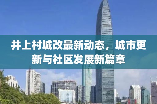 井上村城改最新動(dòng)態(tài)，城市更新與社區(qū)發(fā)展新篇章