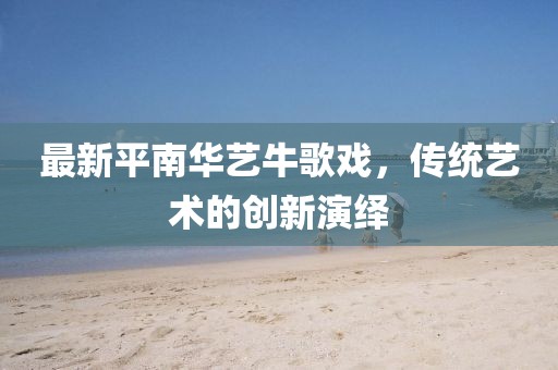 最新平南華藝牛歌戲，傳統(tǒng)藝術(shù)的創(chuàng)新演繹