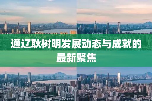 通遼耿樹明發(fā)展動態(tài)與成就的最新聚焦