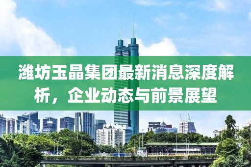 濰坊玉晶集團(tuán)最新消息深度解析，企業(yè)動(dòng)態(tài)與前景展望