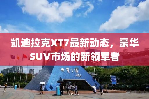 凱迪拉克XT7最新動態(tài)，豪華SUV市場的新領(lǐng)軍者