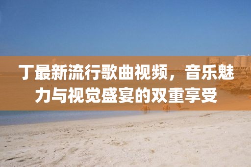 丁最新流行歌曲視頻，音樂魅力與視覺盛宴的雙重享受