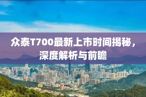 眾泰T700最新上市時間揭秘，深度解析與前瞻