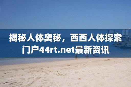 揭秘人體奧秘，西西人體探索門戶44rt.net最新資訊