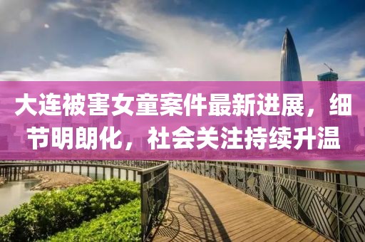 大連被害女童案件最新進展，細節(jié)明朗化，社會關(guān)注持續(xù)升溫