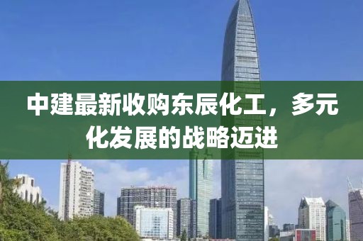中建最新收購東辰化工，多元化發(fā)展的戰(zhàn)略邁進