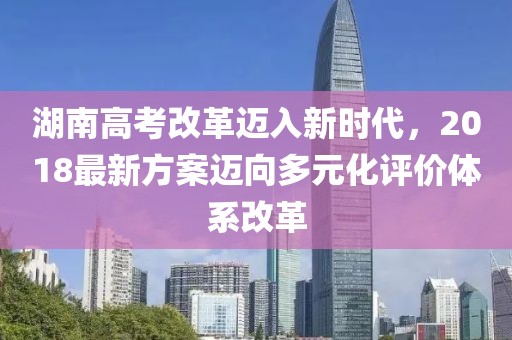 湖南高考改革邁入新時(shí)代，2018最新方案邁向多元化評(píng)價(jià)體系改革