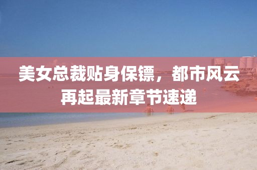 美女總裁貼身保鏢，都市風(fēng)云再起最新章節(jié)速遞