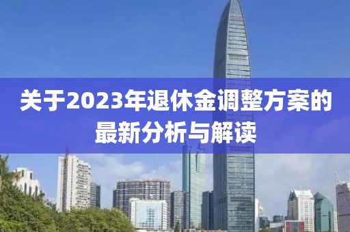 關(guān)于2023年退休金調(diào)整方案的最新分析與解讀