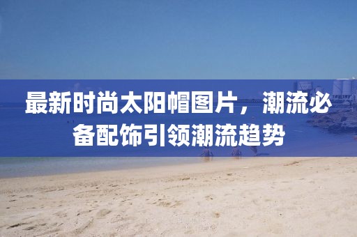 最新時(shí)尚太陽(yáng)帽圖片，潮流必備配飾引領(lǐng)潮流趨勢(shì)