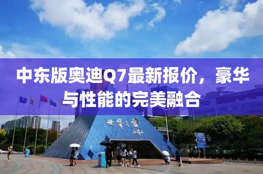 中東版奧迪Q7最新報(bào)價(jià)，豪華與性能的完美融合