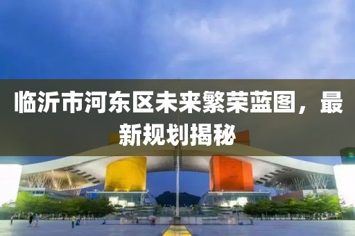 臨沂市河東區(qū)未來繁榮藍圖，最新規(guī)劃揭秘