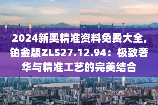 2024新奧精準(zhǔn)資料免費(fèi)大全,鉑金版ZLS27.12.94：極致奢華與精準(zhǔn)工藝的完美結(jié)合