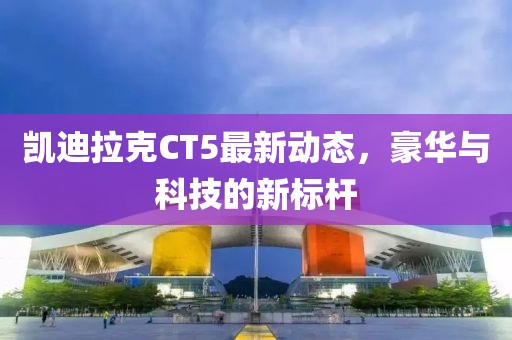 凱迪拉克CT5最新動(dòng)態(tài)，豪華與科技的新標(biāo)桿