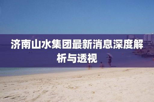 濟(jì)南山水集團(tuán)最新消息深度解析與透視