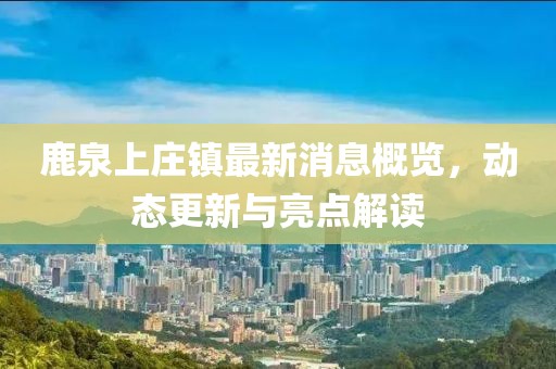鹿泉上莊鎮(zhèn)最新消息概覽，動態(tài)更新與亮點解讀