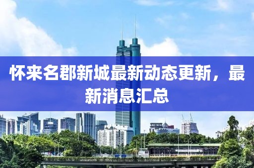 懷來名郡新城最新動(dòng)態(tài)更新，最新消息匯總