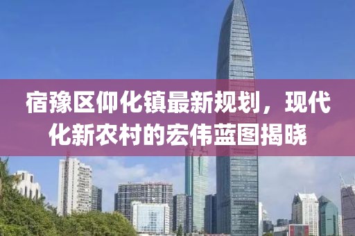 宿豫區(qū)仰化鎮(zhèn)最新規(guī)劃，現(xiàn)代化新農(nóng)村的宏偉藍(lán)圖揭曉