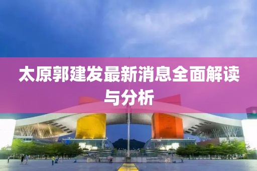 太原郭建發(fā)最新消息全面解讀與分析