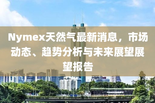 Nymex天然氣最新消息，市場動態(tài)、趨勢分析與未來展望展望報告