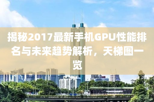 揭秘2017最新手機(jī)GPU性能排名與未來趨勢解析，天梯圖一覽