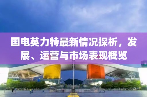 國電英力特最新情況探析，發(fā)展、運營與市場表現(xiàn)概覽