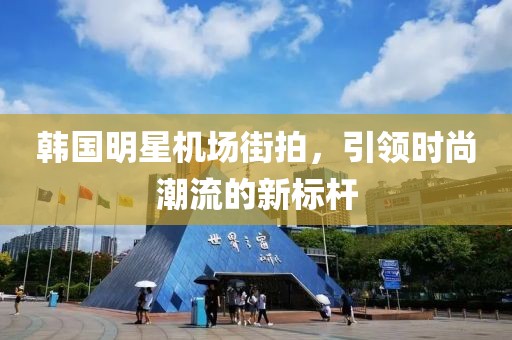 韓國(guó)明星機(jī)場(chǎng)街拍，引領(lǐng)時(shí)尚潮流的新標(biāo)桿