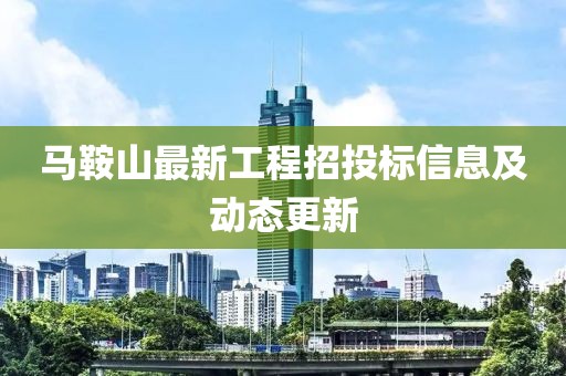 馬鞍山最新工程招投標(biāo)信息及動(dòng)態(tài)更新