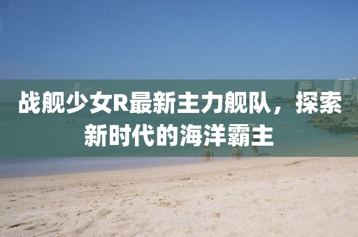 戰(zhàn)艦少女R最新主力艦隊，探索新時代的海洋霸主