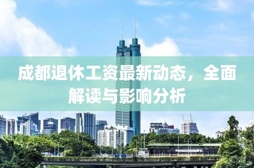 成都退休工資最新動態(tài)，全面解讀與影響分析