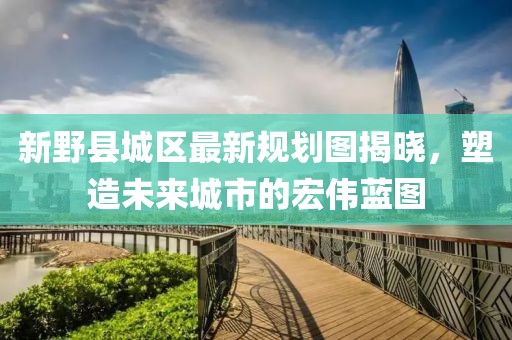 新野縣城區(qū)最新規(guī)劃圖揭曉，塑造未來城市的宏偉藍(lán)圖