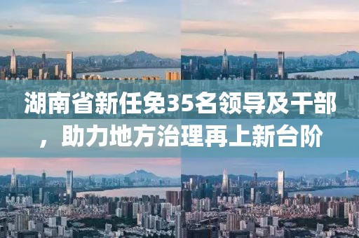 湖南省新任免35名領導及干部，助力地方治理再上新臺階