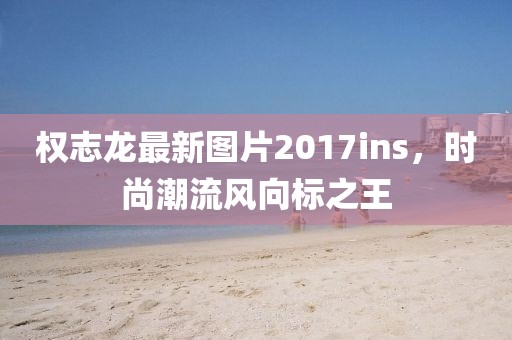 權(quán)志龍最新圖片2017ins，時尚潮流風(fēng)向標之王