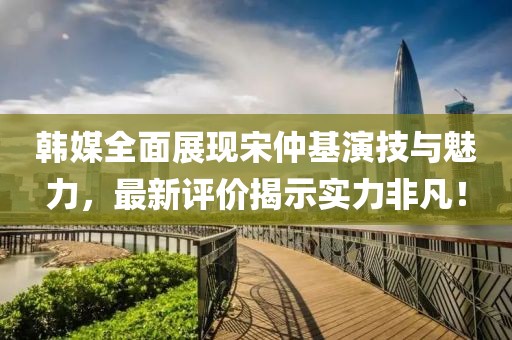 韓媒全面展現(xiàn)宋仲基演技與魅力，最新評價揭示實力非凡！