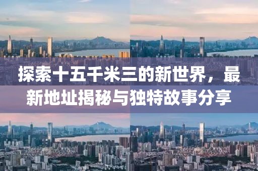 探索十五千米三的新世界，最新地址揭秘與獨特故事分享