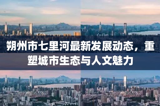 朔州市七里河最新發(fā)展動(dòng)態(tài)，重塑城市生態(tài)與人文魅力