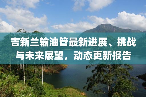 吉新蘭輸油管最新進展、挑戰(zhàn)與未來展望，動態(tài)更新報告