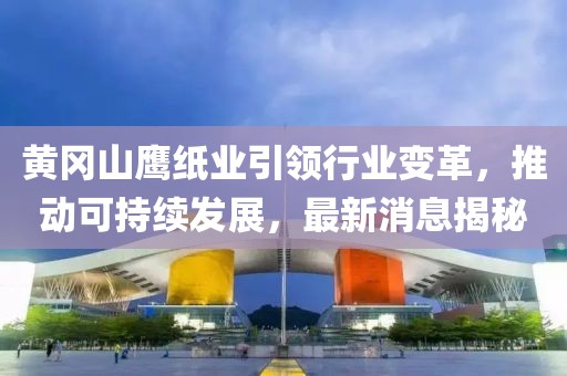 黃岡山鷹紙業(yè)引領(lǐng)行業(yè)變革，推動可持續(xù)發(fā)展，最新消息揭秘