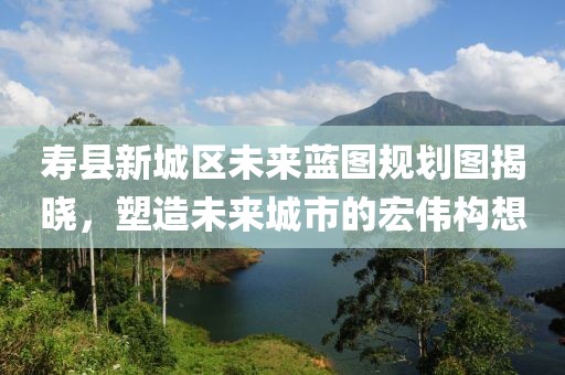 壽縣新城區(qū)未來(lái)藍(lán)圖規(guī)劃圖揭曉，塑造未來(lái)城市的宏偉構(gòu)想