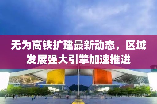 無為高鐵擴(kuò)建最新動(dòng)態(tài)，區(qū)域發(fā)展強(qiáng)大引擎加速推進(jìn)