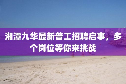 湘潭九華最新普工招聘啟事，多個崗位等你來挑戰(zhàn)