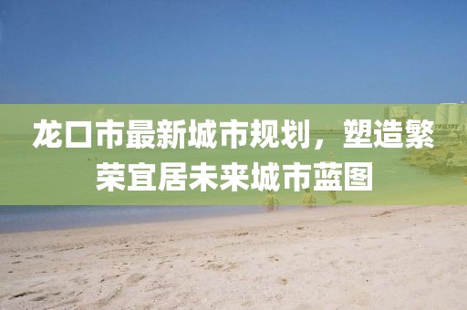 龍口市最新城市規(guī)劃，塑造繁榮宜居未來城市藍圖