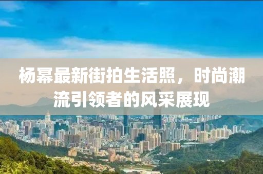 楊冪最新街拍生活照，時(shí)尚潮流引領(lǐng)者的風(fēng)采展現(xiàn)