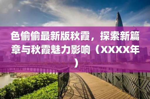 色偷偷最新版秋霞，探索新篇章與秋霞魅力影響（XXXX年）