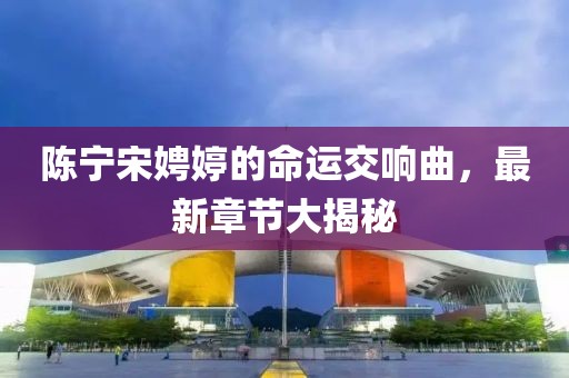 陳寧宋娉婷的命運交響曲，最新章節(jié)大揭秘