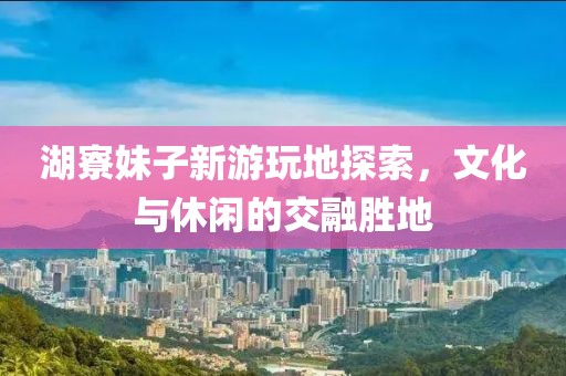 湖寮妹子新游玩地探索，文化與休閑的交融勝地
