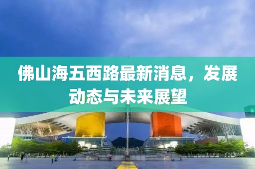 佛山海五西路最新消息，發(fā)展動(dòng)態(tài)與未來(lái)展望